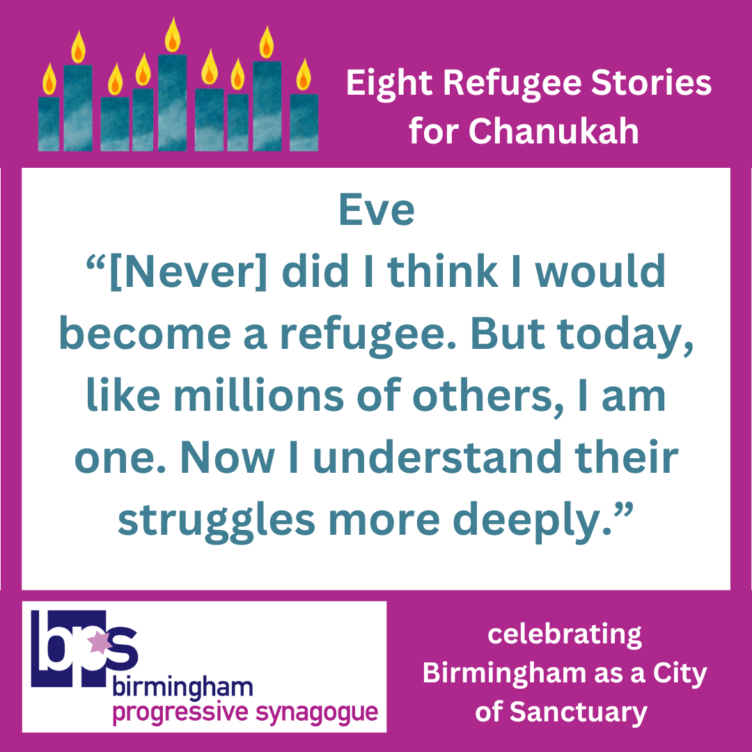 Image: Centrally on white, in cyan: Eve "[Never] did I think I would become a refugee. But today, like millions of others, I am one. Now I understand their struggles more deeply." A magenta border, with a fully lit Hanukía in cyans, in white: "Eight Refugee Stories for Chanukah" and the Birmingham Progressive Synagogue logo, "celebrating Birmingham as a City of Sanctuary". 